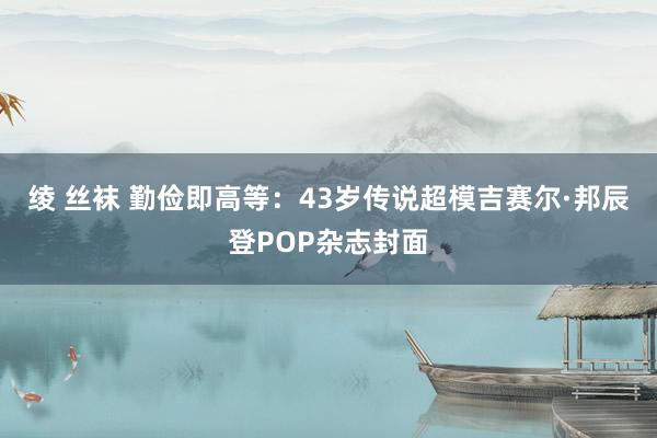 绫 丝袜 勤俭即高等：43岁传说超模吉赛尔·邦辰登POP杂志封面