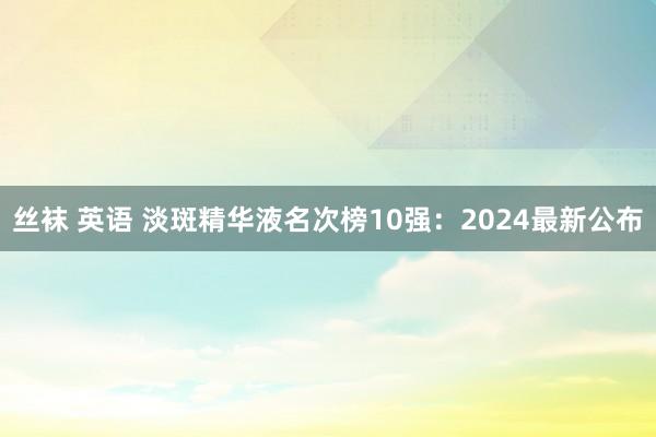 丝袜 英语 淡斑精华液名次榜10强：2024最新公布