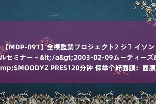 【MDP-091】全裸監禁プロジェクト2 ジｪイソン学園～アブノーマルセミナー～</a>2003-02-09ムーディーズ&$MOODYZ PRES120分钟 保举个好面膜：面膜高端局，紧记储藏加购物车