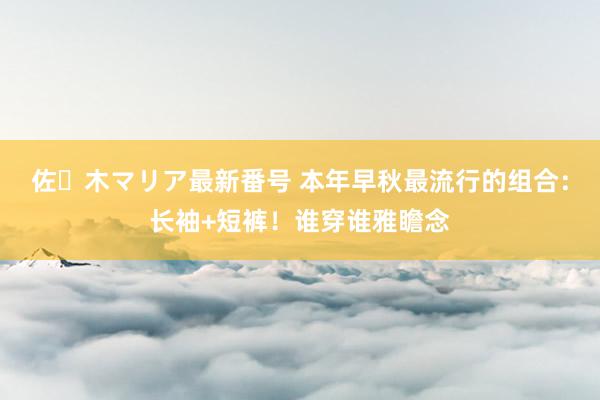 佐々木マリア最新番号 本年早秋最流行的组合：长袖+短裤！谁穿谁雅瞻念