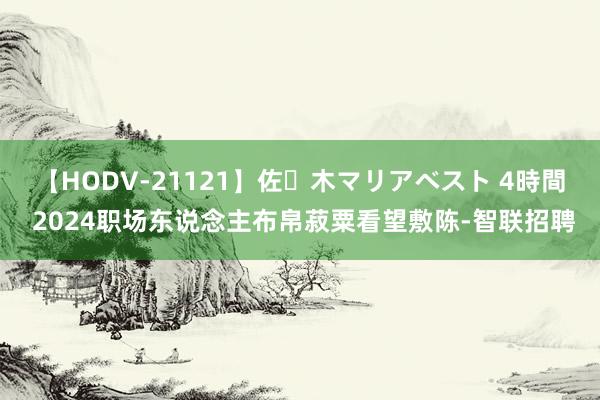 【HODV-21121】佐々木マリアベスト 4時間 2024职场东说念主布帛菽粟看望敷陈-智联招聘