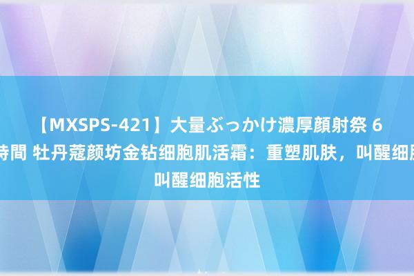 【MXSPS-421】大量ぶっかけ濃厚顔射祭 60人5時間 牡丹蔻颜坊金钻细胞肌活霜：重塑肌肤，叫醒细胞活性