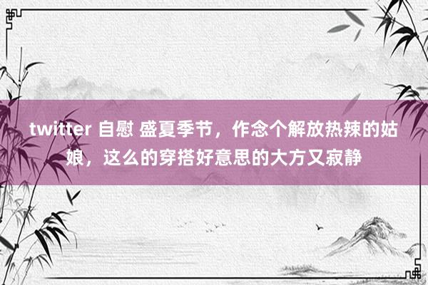 twitter 自慰 盛夏季节，作念个解放热辣的姑娘，这么的穿搭好意思的大方又寂静