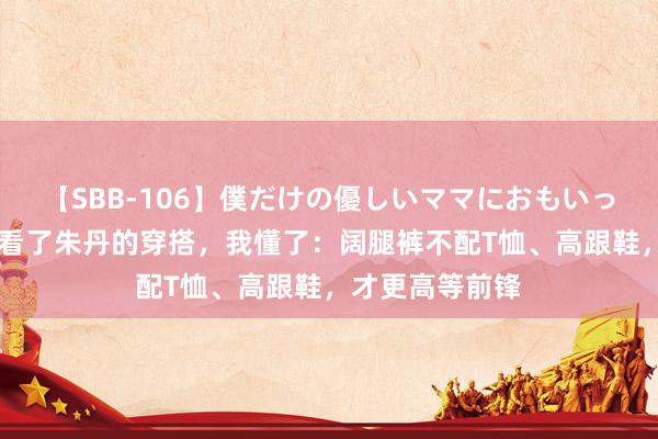 【SBB-106】僕だけの優しいママにおもいっきり甘えたい 看了朱丹的穿搭，我懂了：阔腿裤不配T恤、高跟鞋，才更高等前锋