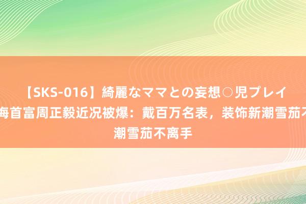 【SKS-016】綺麗なママとの妄想○児プレイ 前上海首富周正毅近况被爆：戴百万名表，装饰新潮雪茄不离手