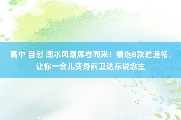 高中 自慰 潮水风潮席卷而来！精选8款逍遥帽，让你一会儿变身前卫达东说念主