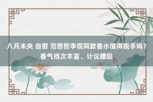 八月未央 自慰 范想哲李现同款香水值得脱手吗？香气档次丰富、计议蹧跶