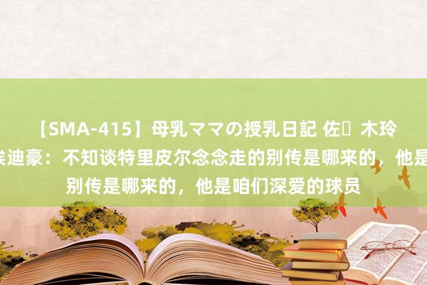 【SMA-415】母乳ママの授乳日記 佐々木玲奈 友倉なつみ 埃迪豪：不知谈特里皮尔念念走的别传是哪来的，他是咱们深爱的球员