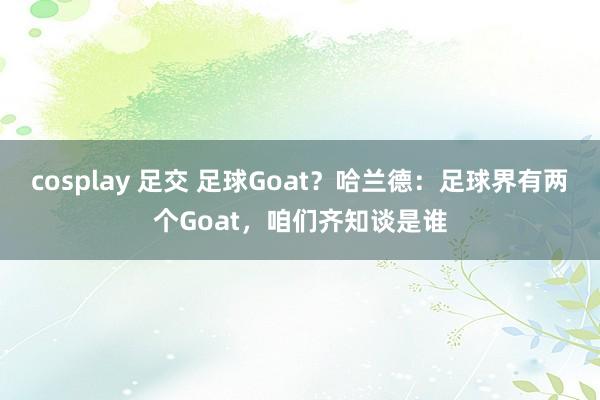 cosplay 足交 足球Goat？哈兰德：足球界有两个Goat，咱们齐知谈是谁