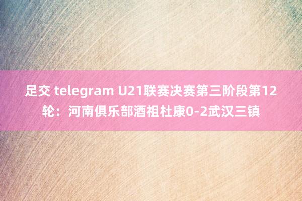 足交 telegram U21联赛决赛第三阶段第12轮：河南俱乐部酒祖杜康0-2武汉三镇