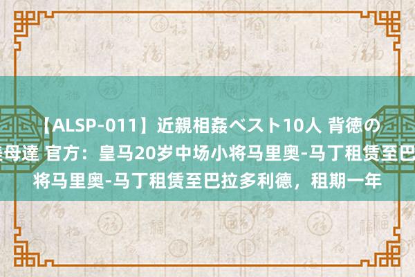 【ALSP-011】近親相姦ベスト10人 背徳の愛に溺れた10人の美母達 官方：皇马20岁中场小将马里奥-马丁租赁至巴拉多利德，租期一年