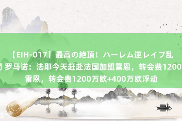 【EIH-017】最高の絶頂！ハーレム逆レイプ乱交スペシャル8時間 罗马诺：法耶今天赶赴法国加盟雷恩，转会费1200万欧+400万欧浮动