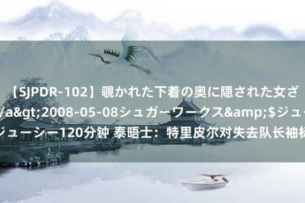 【SJPDR-102】覗かれた下着の奥に隠された女ざかりのエロス</a>2008-05-08シュガーワークス&$ジューシー120分钟 泰晤士：特里皮尔对失去队长袖标深感受伤，已决定离开纽卡