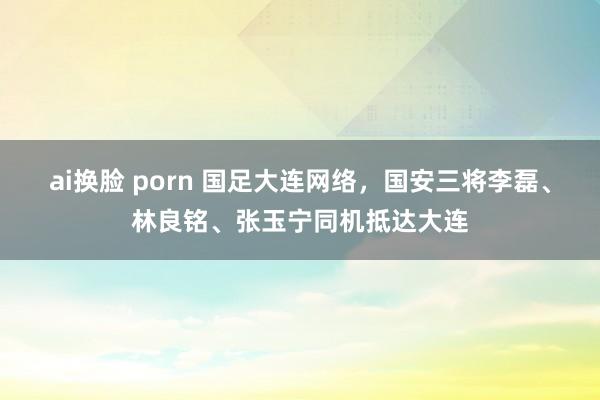 ai换脸 porn 国足大连网络，国安三将李磊、林良铭、张玉宁同机抵达大连