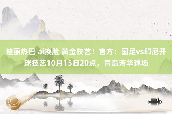 迪丽热巴 ai换脸 黄金技艺！官方：国足vs印尼开球技艺10月15日20点，青岛芳华球场