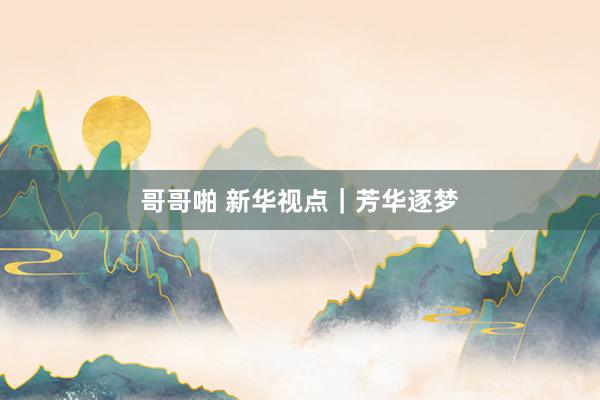 哥哥啪 新华视点｜芳华逐梦