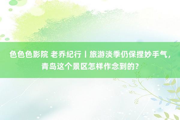 色色色影院 老乔纪行丨旅游淡季仍保捏妙手气，青岛这个景区怎样作念到的？