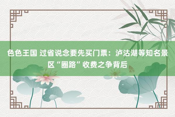 色色王国 过省说念要先买门票：泸沽湖等知名景区“圈路”收费之争背后