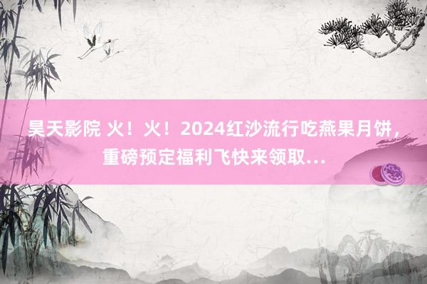 昊天影院 火！火！2024红沙流行吃燕果月饼，重磅预定福利飞快来领取…