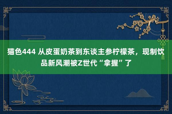 猫色444 ﻿从皮蛋奶茶到东谈主参柠檬茶，现制饮品新风潮被Z世代“拿握”了