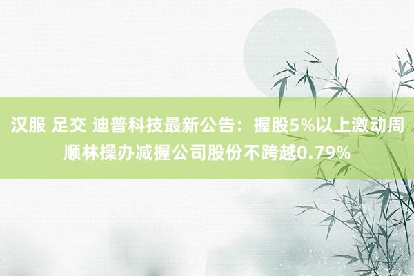 汉服 足交 迪普科技最新公告：握股5%以上激动周顺林操办减握公司股份不跨越0.79%