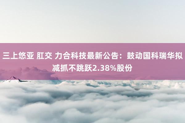 三上悠亚 肛交 力合科技最新公告：鼓动国科瑞华拟减抓不跳跃2.38%股份