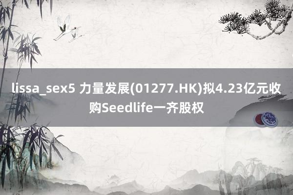 lissa_sex5 力量发展(01277.HK)拟4.23亿元收购Seedlife一齐股权