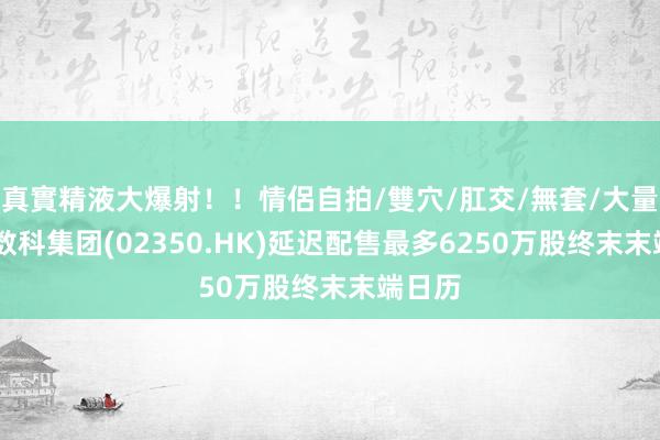 真實精液大爆射！！情侶自拍/雙穴/肛交/無套/大量噴精 数科集团(02350.HK)延迟配售最多6250万股终末末端日历