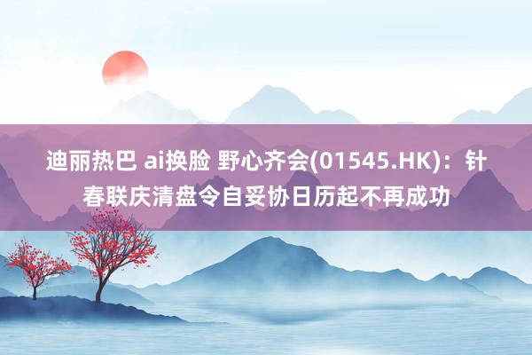 迪丽热巴 ai换脸 野心齐会(01545.HK)：针春联庆清盘令自妥协日历起不再成功