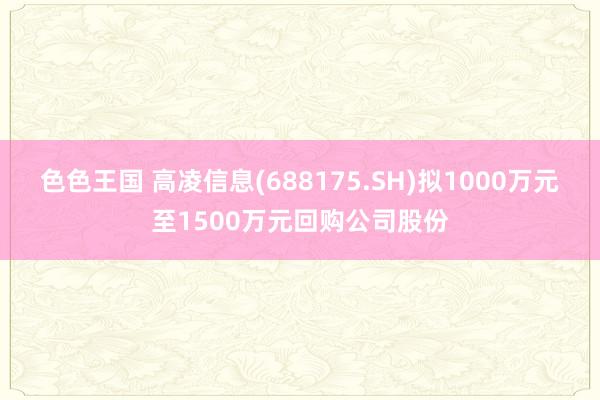 色色王国 高凌信息(688175.SH)拟1000万元至1500万元回购公司股份