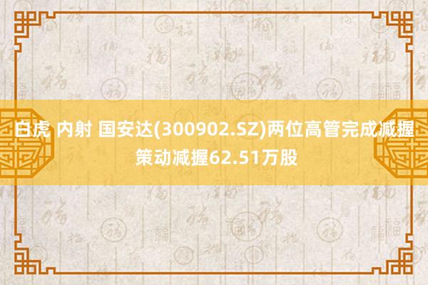 白虎 内射 国安达(300902.SZ)两位高管完成减握 策动减握62.51万股