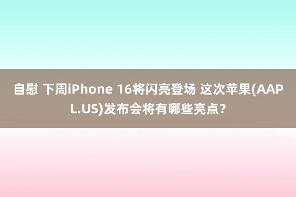 自慰 下周iPhone 16将闪亮登场 这次苹果(AAPL.US)发布会将有哪些亮点？