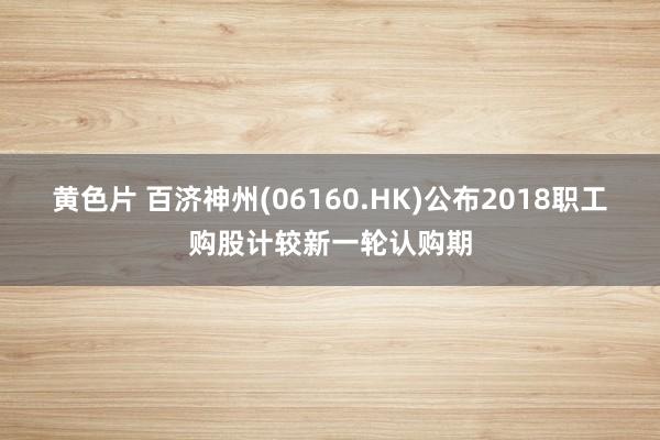 黄色片 百济神州(06160.HK)公布2018职工购股计较新一轮认购期