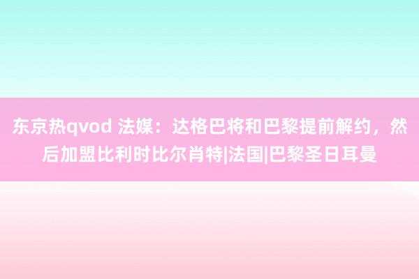 东京热qvod 法媒：达格巴将和巴黎提前解约，然后加盟比利时比尔肖特|法国|巴黎圣日耳曼