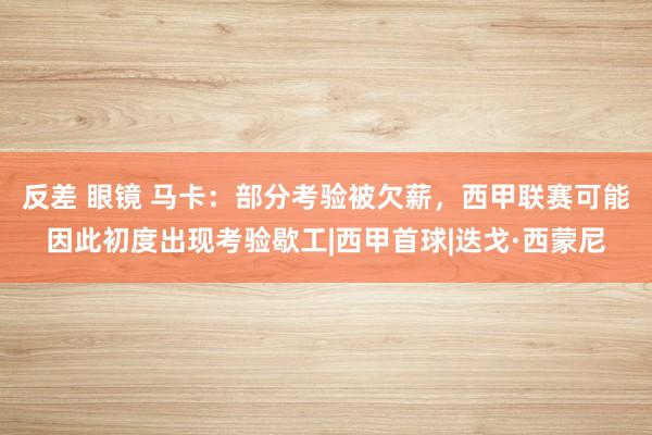 反差 眼镜 马卡：部分考验被欠薪，西甲联赛可能因此初度出现考验歇工|西甲首球|迭戈·西蒙尼