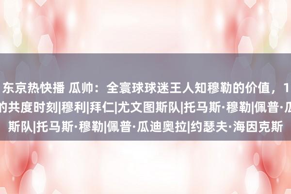 东京热快播 瓜帅：全寰球球迷王人知穆勒的价值，16年逆转尤文是最爱的共度时刻|穆利|拜仁|尤文图斯队|托马斯·穆勒|佩普·瓜迪奥拉|约瑟夫·海因克斯