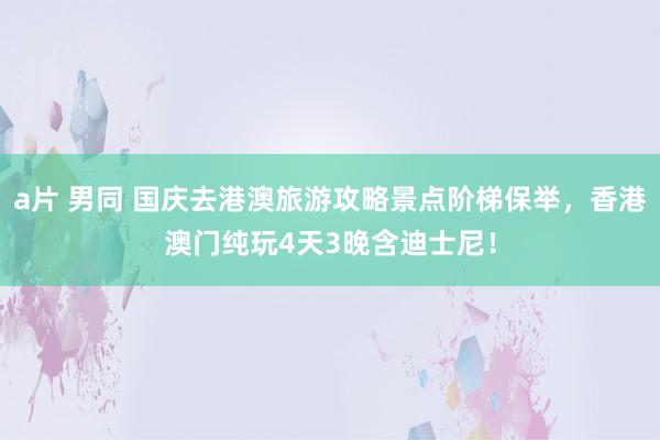 a片 男同 国庆去港澳旅游攻略景点阶梯保举，香港澳门纯玩4天3晚含迪士尼！