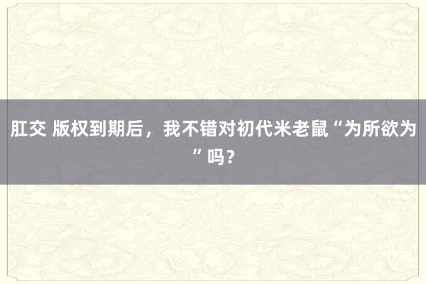 肛交 版权到期后，我不错对初代米老鼠“为所欲为”吗？