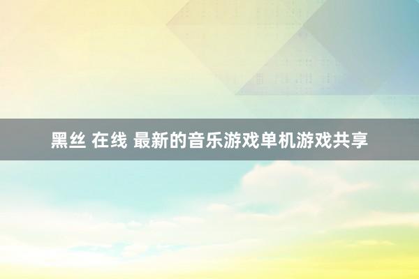 黑丝 在线 最新的音乐游戏单机游戏共享