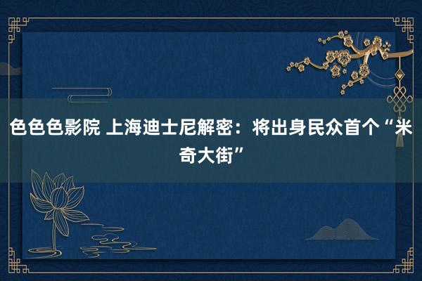 色色色影院 上海迪士尼解密：将出身民众首个“米奇大街”