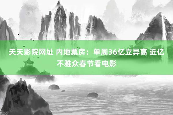 天天影院网址 内地票房：单周36亿立异高 近亿不雅众春节看电影