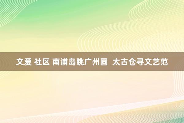 文爱 社区 南浦岛眺广州圆  太古仓寻文艺范