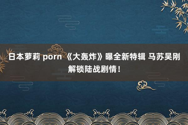 日本萝莉 porn 《大轰炸》曝全新特辑 马苏吴刚解锁陆战剧情！