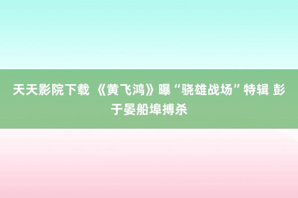 天天影院下载 《黄飞鸿》曝“骁雄战场”特辑 彭于晏船埠搏杀