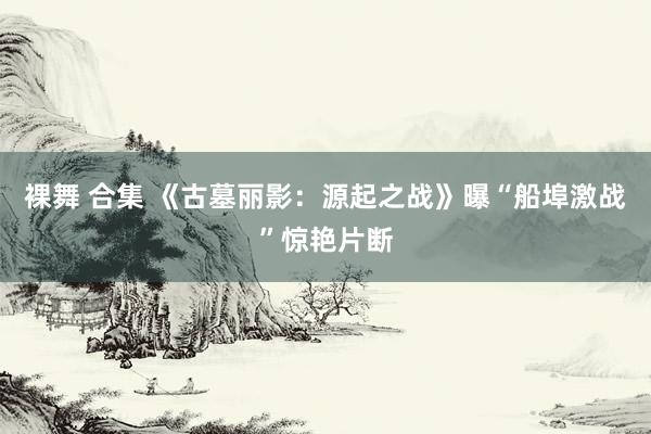 裸舞 合集 《古墓丽影：源起之战》曝“船埠激战”惊艳片断