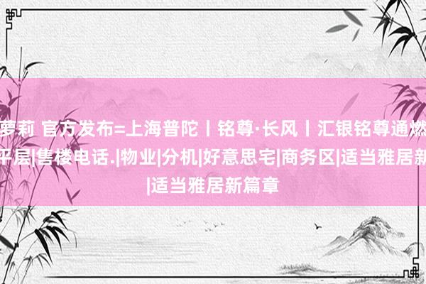 萝莉 官方发布=上海普陀丨铭尊·长风丨汇银铭尊通燃气大平层|售楼电话.|物业|分机|好意思宅|商务区|适当雅居新篇章