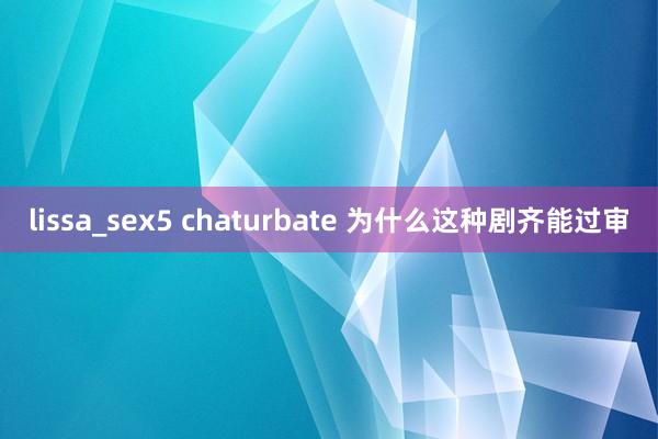 lissa_sex5 chaturbate 为什么这种剧齐能过审