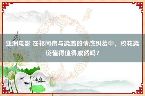 亚洲电影 在祁同伟与梁璐的情感纠葛中，校花梁璐值得值得戚然吗？