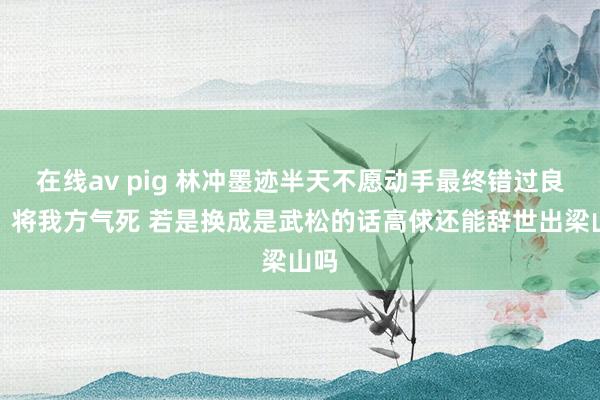 在线av pig 林冲墨迹半天不愿动手最终错过良机，将我方气死 若是换成是武松的话高俅还能辞世出梁山吗