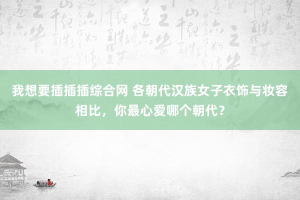 我想要插插插综合网 各朝代汉族女子衣饰与妆容相比，你最心爱哪个朝代？